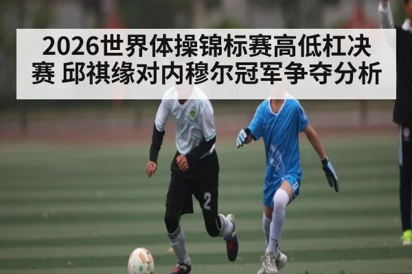 2026世界体操锦标赛高低杠决赛 邱祺缘对内穆尔冠军争夺分析